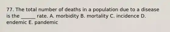 77. The total number of deaths in a population due to a disease is the ______ rate. A. morbidity B. mortality C. incidence D. endemic E. pandemic