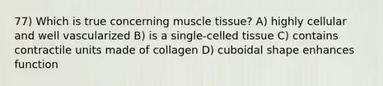 77) Which is true concerning muscle tissue? A) highly cellular and well vascularized B) is a single-celled tissue C) contains contractile units made of collagen D) cuboidal shape enhances function