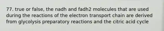 77. true or false, the nadh and fadh2 molecules that are used during the reactions of the electron transport chain are derived from glycolysis preparatory reactions and the citric acid cycle