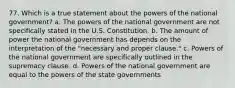 77. Which is a true statement about the powers of the national government? a. The powers of the national government are not specifically stated in the U.S. Constitution. b. The amount of power the national government has depends on the interpretation of the "necessary and proper clause." c. Powers of the national government are specifically outlined in the supremacy clause. d. Powers of the national government are equal to the powers of the state governments