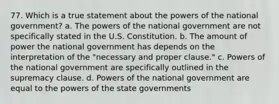 77. Which is a true statement about the powers of the national government? a. The powers of the national government are not specifically stated in the U.S. Constitution. b. The amount of power the national government has depends on the interpretation of the "necessary and proper clause." c. Powers of the national government are specifically outlined in the supremacy clause. d. Powers of the national government are equal to the powers of the state governments