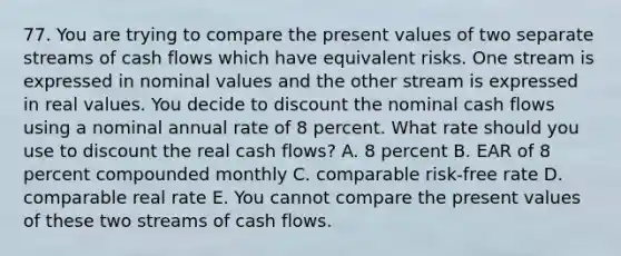 77. You are trying to compare the present values of two separate streams of cash flows which have equivalent risks. One stream is expressed in nominal values and the other stream is expressed in real values. You decide to discount the nominal cash flows using a nominal annual rate of 8 percent. What rate should you use to discount the real cash flows? A. 8 percent B. EAR of 8 percent compounded monthly C. comparable risk-free rate D. comparable real rate E. You cannot compare the present values of these two streams of cash flows.