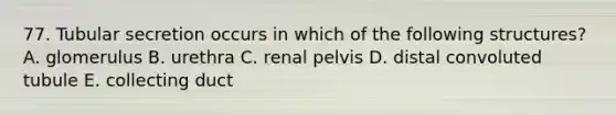 77. Tubular secretion occurs in which of the following structures? A. glomerulus B. urethra C. renal pelvis D. distal convoluted tubule E. collecting duct