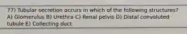 77) Tubular secretion occurs in which of the following structures? A) Glomerulus B) Urethra C) Renal pelvis D) Distal convoluted tubule E) Collecting duct