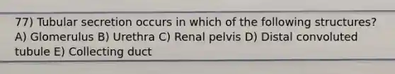 77) Tubular secretion occurs in which of the following structures? A) Glomerulus B) Urethra C) Renal pelvis D) Distal convoluted tubule E) Collecting duct