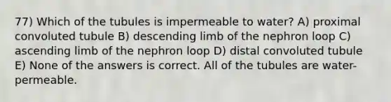 77) Which of the tubules is impermeable to water? A) proximal convoluted tubule B) descending limb of the nephron loop C) ascending limb of the nephron loop D) distal convoluted tubule E) None of the answers is correct. All of the tubules are water-permeable.