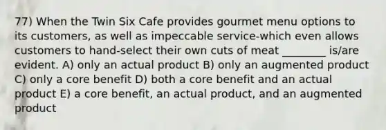 77) When the Twin Six Cafe provides gourmet menu options to its customers, as well as impeccable service-which even allows customers to hand-select their own cuts of meat ________ is/are evident. A) only an actual product B) only an augmented product C) only a core benefit D) both a core benefit and an actual product E) a core benefit, an actual product, and an augmented product