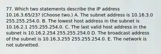 77. Which two statements describe the IP address 10.16.3.65/23? (Choose two.) A. The subnet address is 10.16.3.0 255.255.254.0. B. The lowest host address in the subnet is 10.16.2.1 255.255.254.0. C. The last valid host address in the subnet is 10.16.2.254 255.255.254.0 D. The broadcast address of the subnet is 10.16.3.255 255.255.254.0. E. The network is not subnetted.