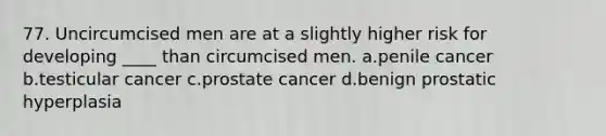 77. Uncircumcised men are at a slightly higher risk for developing ____ than circumcised men. a.penile cancer b.testicular cancer c.prostate cancer d.benign prostatic hyperplasia