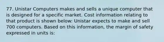 77. Unistar Computers makes and sells a unique computer that is designed for a specific market. Cost information relating to that product is shown below: Unistar expects to make and sell 700 computers. Based on this information, the margin of safety expressed in units is: