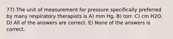 77) The unit of measurement for pressure specifically preferred by many respiratory therapists is A) mm Hg. B) torr. C) cm H2O. D) All of the answers are correct. E) None of the answers is correct.