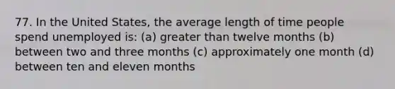 77. In the United​ States, the average length of time people spend unemployed​ is: (a) greater than twelve months (b) between two and three months (c) approximately one month (d) between ten and eleven months