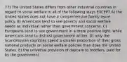 77) The United States differs from other industrial countries in regard to social welfare in all of the following ways EXCEPT A) the United States does not have a comprehensive family leave policy. B) Americans tend to see poverty and social welfare needs as individual rather than government concerns. C) Europeans tend to see government in a more positive light, while Americans tend to distrust government action. D) only the Scandinavian countries spend a smaller proportion of their gross national products on social welfare policies than does the United States. E) the universal provision of daycare to toddlers, paid for by the government.