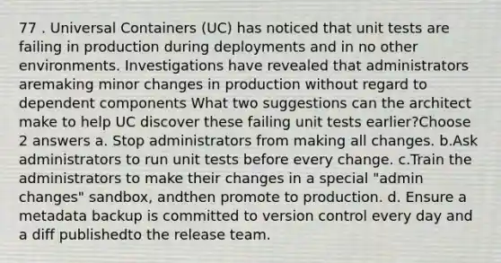 77 . Universal Containers (UC) has noticed that unit tests are failing in production during deployments and in no other environments. Investigations have revealed that administrators aremaking minor changes in production without regard to dependent components What two suggestions can the architect make to help UC discover these failing unit tests earlier?Choose 2 answers a. Stop administrators from making all changes. b.Ask administrators to run unit tests before every change. c.Train the administrators to make their changes in a special "admin changes" sandbox, andthen promote to production. d. Ensure a metadata backup is committed to version control every day and a diff publishedto the release team.