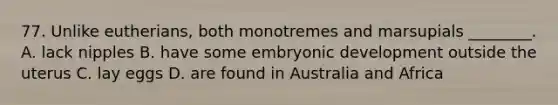 77. Unlike eutherians, both monotremes and marsupials ________. A. lack nipples B. have some embryonic development outside the uterus C. lay eggs D. are found in Australia and Africa