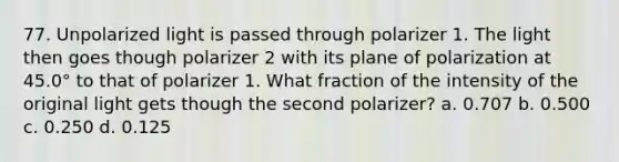 77. Unpolarized light is passed through polarizer 1. The light then goes though polarizer 2 with its plane of polarization at 45.0° to that of polarizer 1. What fraction of the intensity of the original light gets though the second polarizer? a. 0.707 b. 0.500 c. 0.250 d. 0.125