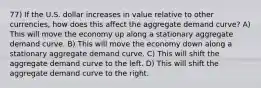 77) If the U.S. dollar increases in value relative to other currencies, how does this affect the aggregate demand curve? A) This will move the economy up along a stationary aggregate demand curve. B) This will move the economy down along a stationary aggregate demand curve. C) This will shift the aggregate demand curve to the left. D) This will shift the aggregate demand curve to the right.