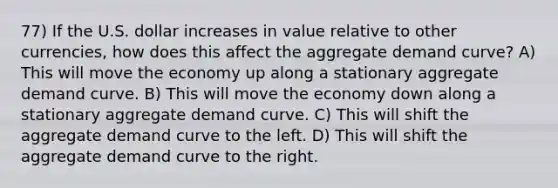 77) If the U.S. dollar increases in value relative to other currencies, how does this affect the aggregate demand curve? A) This will move the economy up along a stationary aggregate demand curve. B) This will move the economy down along a stationary aggregate demand curve. C) This will shift the aggregate demand curve to the left. D) This will shift the aggregate demand curve to the right.