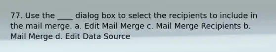 77. Use the ____ dialog box to select the recipients to include in the mail merge. a. Edit Mail Merge c. Mail Merge Recipients b. Mail Merge d. Edit Data Source