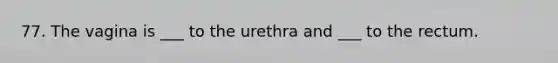 77. The vagina is ___ to the urethra and ___ to the rectum.