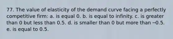 77. ​The value of elasticity of the demand curve facing a perfectly competitive firm: a. is equal 0. b. is equal to infinity. c. is greater than 0 but less than 0.5. d. is smaller than 0 but more than ─0.5. e. is equal to 0.5.