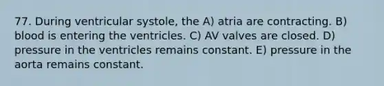 77. During ventricular systole, the A) atria are contracting. B) blood is entering the ventricles. C) AV valves are closed. D) pressure in the ventricles remains constant. E) pressure in the aorta remains constant.