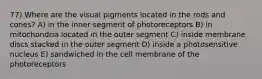 77) Where are the visual pigments located in the rods and cones? A) in the inner segment of photoreceptors B) in mitochondria located in the outer segment C) inside membrane discs stacked in the outer segment D) inside a photosensitive nucleus E) sandwiched in the cell membrane of the photoreceptors