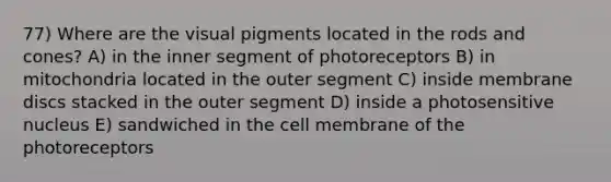 77) Where are the visual pigments located in the rods and cones? A) in the inner segment of photoreceptors B) in mitochondria located in the outer segment C) inside membrane discs stacked in the outer segment D) inside a photosensitive nucleus E) sandwiched in the cell membrane of the photoreceptors