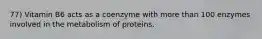 77) Vitamin B6 acts as a coenzyme with more than 100 enzymes involved in the metabolism of proteins.