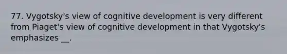 77. Vygotsky's view of cognitive development is very different from Piaget's view of cognitive development in that Vygotsky's emphasizes __.