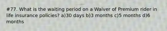 #77. What is the waiting period on a Waiver of Premium rider in life insurance policies? a)30 days b)3 months c)5 months d)6 months