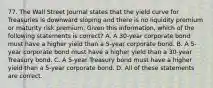 77. The Wall Street Journal states that the yield curve for Treasuries is downward sloping and there is no liquidity premium or maturity risk premium. Given this information, which of the following statements is correct? A. A 30-year corporate bond must have a higher yield than a 5-year corporate bond. B. A 5-year corporate bond must have a higher yield than a 30-year Treasury bond. C. A 5-year Treasury bond must have a higher yield than a 5-year corporate bond. D. All of these statements are correct.