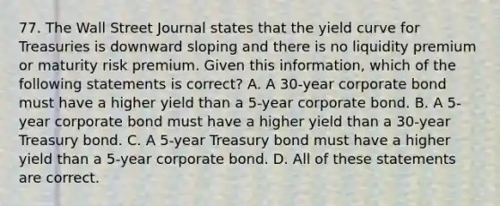 77. The Wall Street Journal states that the yield curve for Treasuries is downward sloping and there is no liquidity premium or maturity risk premium. Given this information, which of the following statements is correct? A. A 30-year corporate bond must have a higher yield than a 5-year corporate bond. B. A 5-year corporate bond must have a higher yield than a 30-year Treasury bond. C. A 5-year Treasury bond must have a higher yield than a 5-year corporate bond. D. All of these statements are correct.