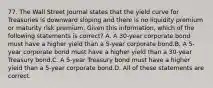 77. The Wall Street Journal states that the yield curve for Treasuries is downward sloping and there is no liquidity premium or maturity risk premium. Given this information, which of the following statements is correct? A. A 30-year corporate bond must have a higher yield than a 5-year corporate bond.B. A 5-year corporate bond must have a higher yield than a 30-year Treasury bond.C. A 5-year Treasury bond must have a higher yield than a 5-year corporate bond.D. All of these statements are correct.