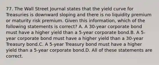 77. The Wall Street Journal states that the yield curve for Treasuries is downward sloping and there is no liquidity premium or maturity risk premium. Given this information, which of the following statements is correct? A. A 30-year corporate bond must have a higher yield than a 5-year corporate bond.B. A 5-year corporate bond must have a higher yield than a 30-year Treasury bond.C. A 5-year Treasury bond must have a higher yield than a 5-year corporate bond.D. All of these statements are correct.