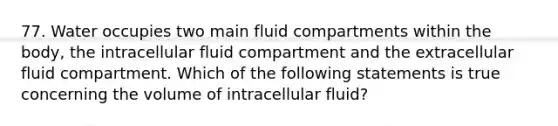 77. Water occupies two main fluid compartments within the body, the intracellular fluid compartment and the extracellular fluid compartment. Which of the following statements is true concerning the volume of intracellular fluid?