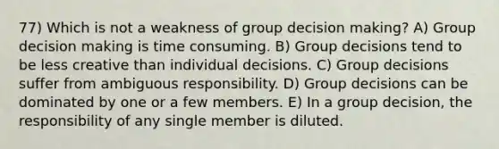 77) Which is not a weakness of group decision making? A) Group decision making is time consuming. B) Group decisions tend to be less creative than individual decisions. C) Group decisions suffer from ambiguous responsibility. D) Group decisions can be dominated by one or a few members. E) In a group decision, the responsibility of any single member is diluted.