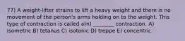 77) A weight-lifter strains to lift a heavy weight and there is no movement of the person's arms holding on to the weight. This type of contraction is called a(n) ________ contraction. A) isometric B) tetanus C) isotonic D) treppe E) concentric