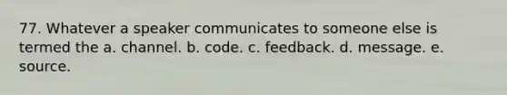 77. Whatever a speaker communicates to someone else is termed the a. channel. b. code. c. feedback. d. message. e. source.