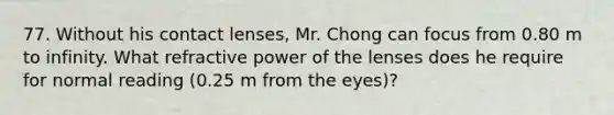 77. Without his contact lenses, Mr. Chong can focus from 0.80 m to infinity. What refractive power of the lenses does he require for normal reading (0.25 m from the eyes)?