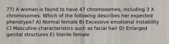 77) A woman is found to have 47 chromosomes, including 3 X chromosomes. Which of the following describes her expected phenotype? A) Normal female B) Excessive emotional instability C) Masculine characteristics such as facial hair D) Enlarged genital structures E) Sterile female