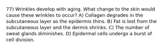 77) Wrinkles develop with aging. What change to the skin would cause these wrinkles to occur? A) Collagen degrades in the subcutaneous layer as the epidermis thins. B) Fat is lost from the subcutaneous layer and the dermis shrinks. C) The number of sweat glands diminishes. D) Epidermal cells undergo a burst of cell division.