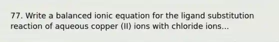 77. Write a balanced ionic equation for the ligand substitution reaction of aqueous copper (II) ions with chloride ions...