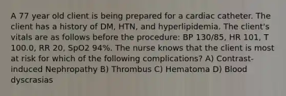 A 77 year old client is being prepared for a cardiac catheter. The client has a history of DM, HTN, and hyperlipidemia. The client's vitals are as follows before the procedure: BP 130/85, HR 101, T 100.0, RR 20, SpO2 94%. The nurse knows that the client is most at risk for which of the following complications? A) Contrast-induced Nephropathy B) Thrombus C) Hematoma D) Blood dyscrasias