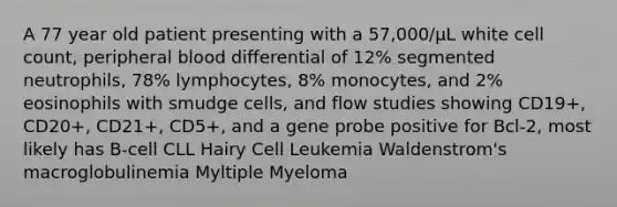 A 77 year old patient presenting with a 57,000/µL white cell count, peripheral blood differential of 12% segmented neutrophils, 78% lymphocytes, 8% monocytes, and 2% eosinophils with smudge cells, and flow studies showing CD19+, CD20+, CD21+, CD5+, and a gene probe positive for Bcl-2, most likely has B-cell CLL Hairy Cell Leukemia Waldenstrom's macroglobulinemia Myltiple Myeloma