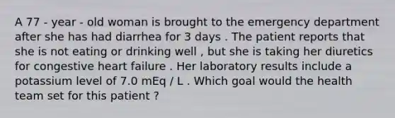 A 77 - year - old woman is brought to the emergency department after she has had diarrhea for 3 days . The patient reports that she is not eating or drinking well , but she is taking her diuretics for congestive heart failure . Her laboratory results include a potassium level of 7.0 mEq / L . Which goal would the health team set for this patient ?