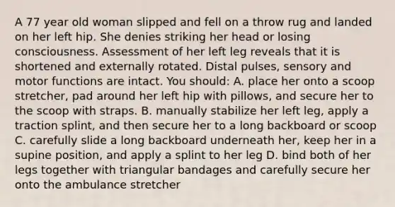 A 77 year old woman slipped and fell on a throw rug and landed on her left hip. She denies striking her head or losing consciousness. Assessment of her left leg reveals that it is shortened and externally rotated. Distal pulses, sensory and motor functions are intact. You should: A. place her onto a scoop stretcher, pad around her left hip with pillows, and secure her to the scoop with straps. B. manually stabilize her left leg, apply a traction splint, and then secure her to a long backboard or scoop C. carefully slide a long backboard underneath her, keep her in a supine position, and apply a splint to her leg D. bind both of her legs together with triangular bandages and carefully secure her onto the ambulance stretcher