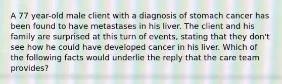 A 77 year-old male client with a diagnosis of stomach cancer has been found to have metastases in his liver. The client and his family are surprised at this turn of events, stating that they don't see how he could have developed cancer in his liver. Which of the following facts would underlie the reply that the care team provides?