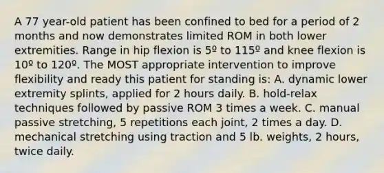 A 77 year-old patient has been confined to bed for a period of 2 months and now demonstrates limited ROM in both lower extremities. Range in hip flexion is 5º to 115º and knee flexion is 10º to 120º. The MOST appropriate intervention to improve flexibility and ready this patient for standing is: A. dynamic lower extremity splints, applied for 2 hours daily. B. hold-relax techniques followed by passive ROM 3 times a week. C. manual passive stretching, 5 repetitions each joint, 2 times a day. D. mechanical stretching using traction and 5 lb. weights, 2 hours, twice daily.