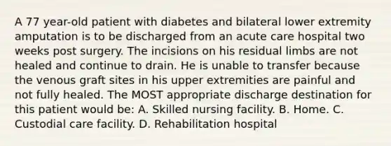 A 77 year-old patient with diabetes and bilateral lower extremity amputation is to be discharged from an acute care hospital two weeks post surgery. The incisions on his residual limbs are not healed and continue to drain. He is unable to transfer because the venous graft sites in his upper extremities are painful and not fully healed. The MOST appropriate discharge destination for this patient would be: A. Skilled nursing facility. B. Home. C. Custodial care facility. D. Rehabilitation hospital